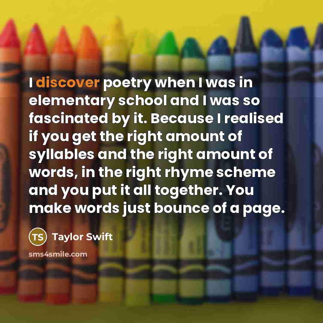 “I discover poetry when I was in elementary school and I was so fascinated by it. Because I realised if you get the right amount of syllables and the right amount of words, in the right rhyme scheme and you put it all together. You make words just bounce of a page.” quote by Taylor Swift