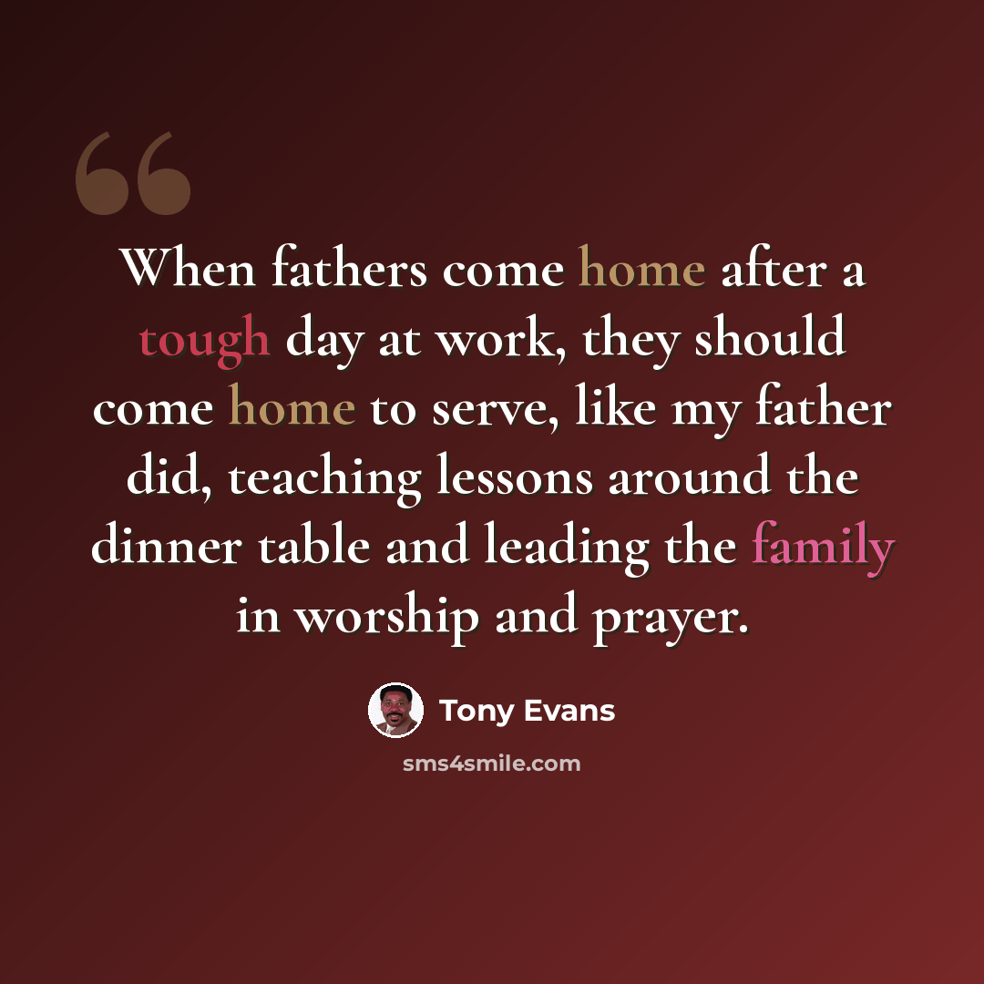 “When fathers come home after a tough day at work, they should come home to serve, like my father did, teaching lessons around the dinner table and leading the family in worship and prayer.” quote by Tony Evans