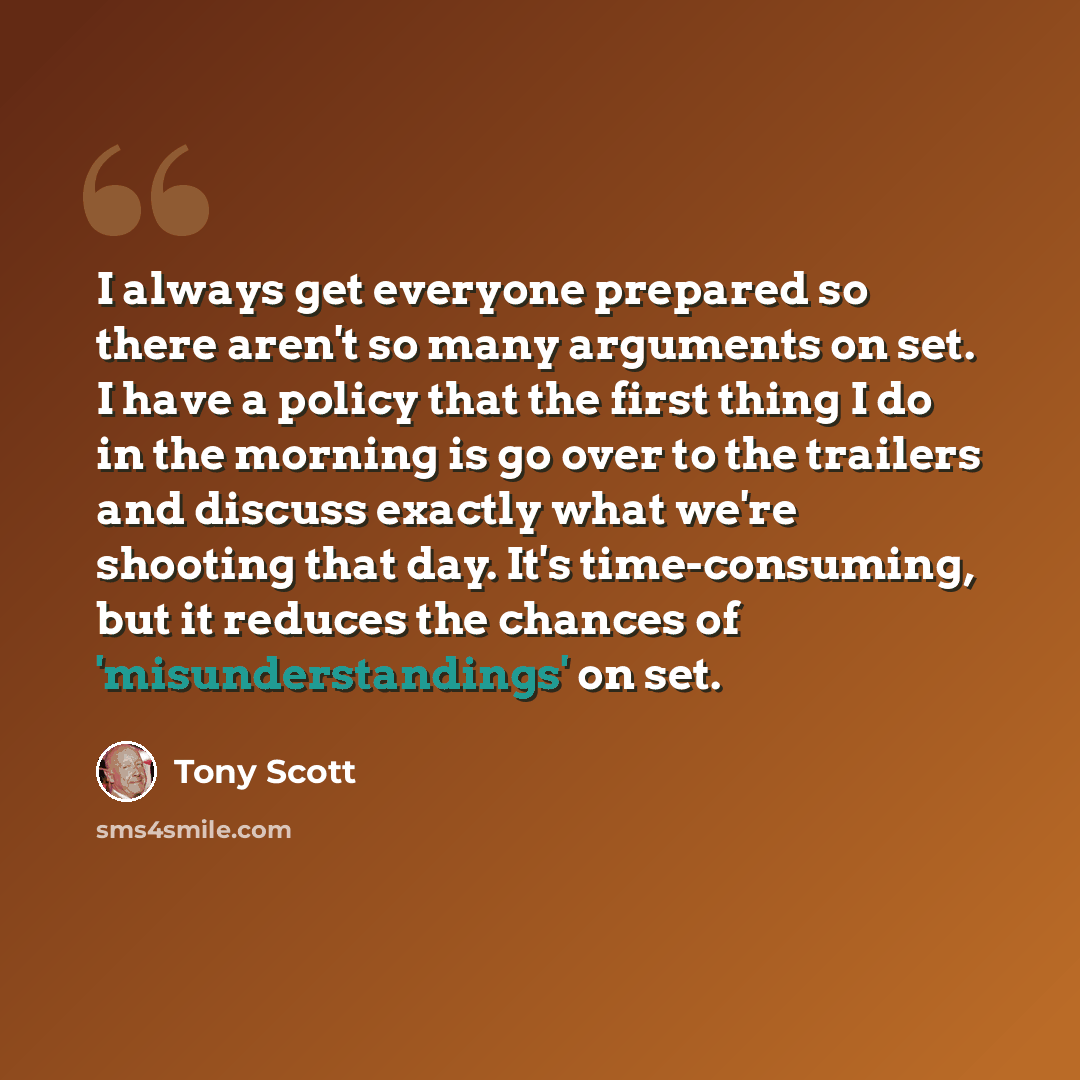 “I always get everyone prepared so there aren't so many arguments on set. I have a policy that the first thing I do in the morning is go over to the trailers and discuss exactly what we're shooting that day. It's time-consuming, but it reduces the chances of 'misunderstandings' on set.” quote by Tony Scott