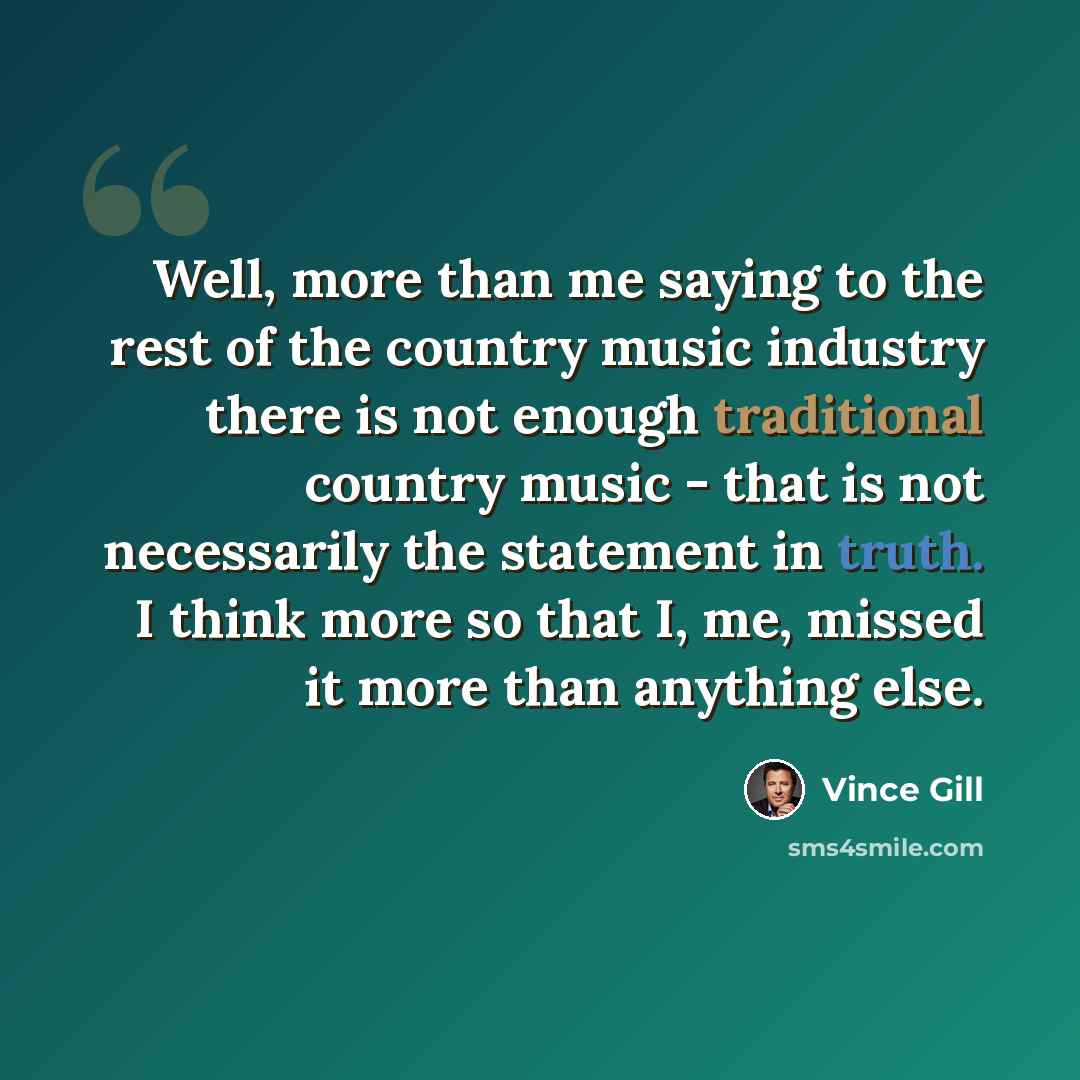 “Well, more than me saying to the rest of the country music industry there is not enough traditional country music - that is not necessarily the statement in truth. I think more so that I, me, missed it more than anything else.” quote by Vince Gill