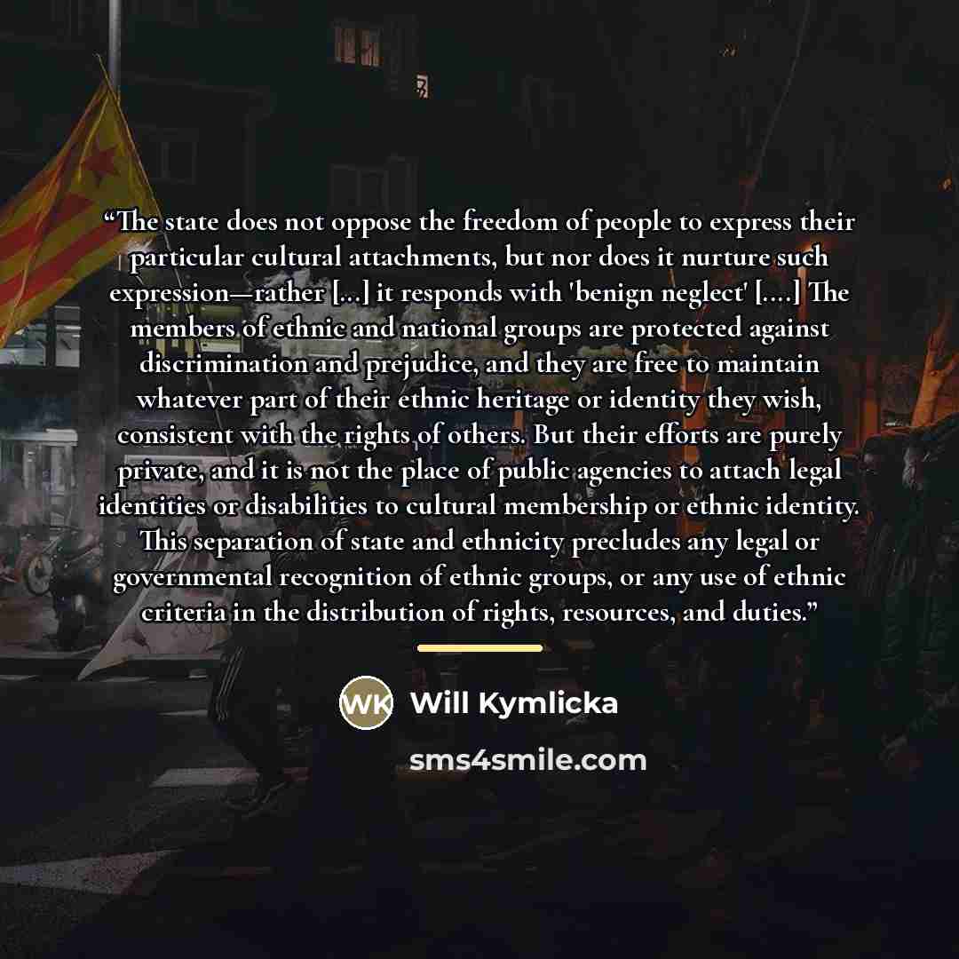 “The state does not oppose the freedom of people to express their particular cultural attachments, but nor does it nurture such expression—rather [...] it responds with 'benign neglect' […] The members of ethnic and national groups are protected against discrimination and prejudice, and they are…” quote by Will Kymlicka