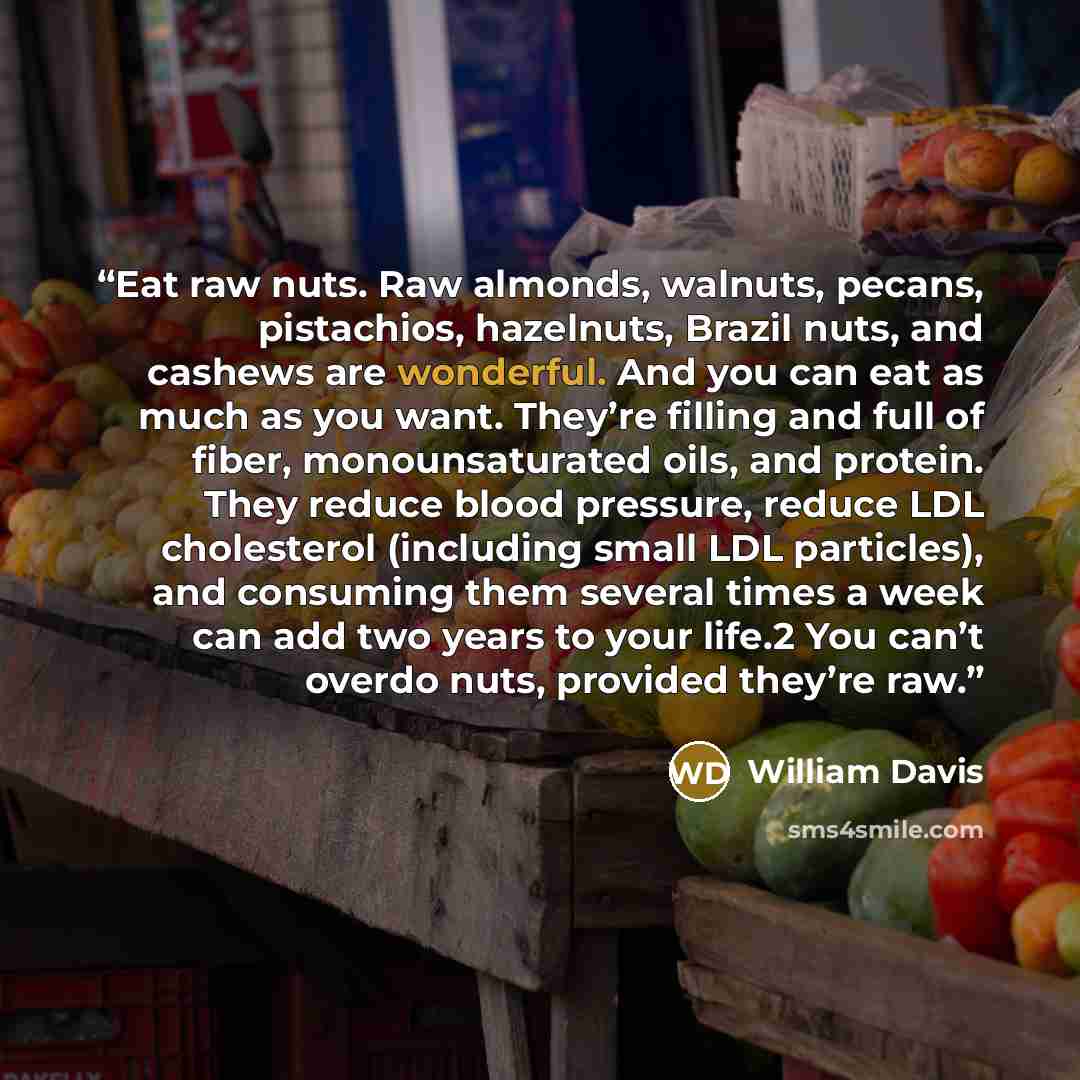“Eat raw nuts. Raw almonds, walnuts, pecans, pistachios, hazelnuts, Brazil nuts, and cashews are wonderful. And you can eat as much as you want. They’re filling and full of fiber, monounsaturated oils, and protein. They reduce blood pressure, reduce LDL cholesterol (including small LDL particles)…” quote by William Davis