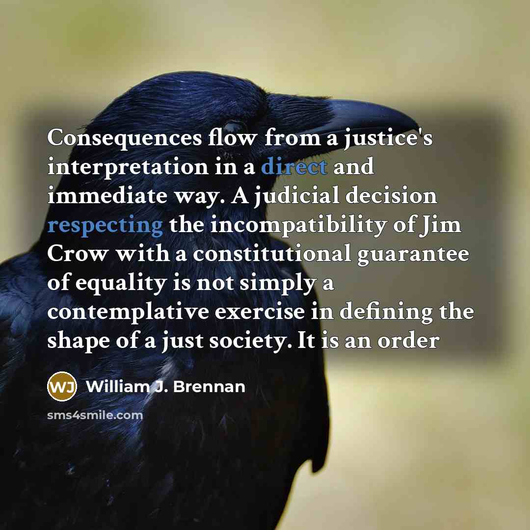 “Consequences flow from a justice's interpretation in a direct and immediate way. A judicial decision respecting the incompatibility of Jim Crow with a constitutional guarantee of equality is not simply a contemplative exercise in defining the shape of a just society. It is an order” quote by William J. Brennan
