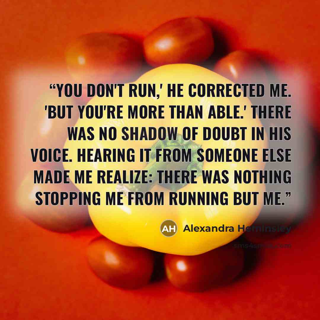 “You don't run,' he corrected me. 'But you're more than able.' There was no shadow of doubt in his voice. Hearing it from someone else made me realize: there was nothing stopping me from running but me.” quote by Alexandra Heminsley