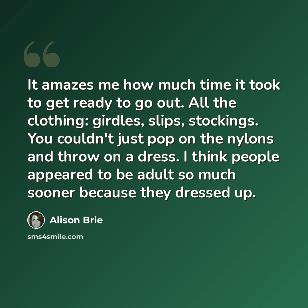 “It amazes me how much time it took to get ready to go out. All the clothing: girdles, slips, stockings. You couldn't just pop on the nylons and throw on a dress. I think people appeared to be adult so much sooner because they dressed up.” quote by Alison Brie