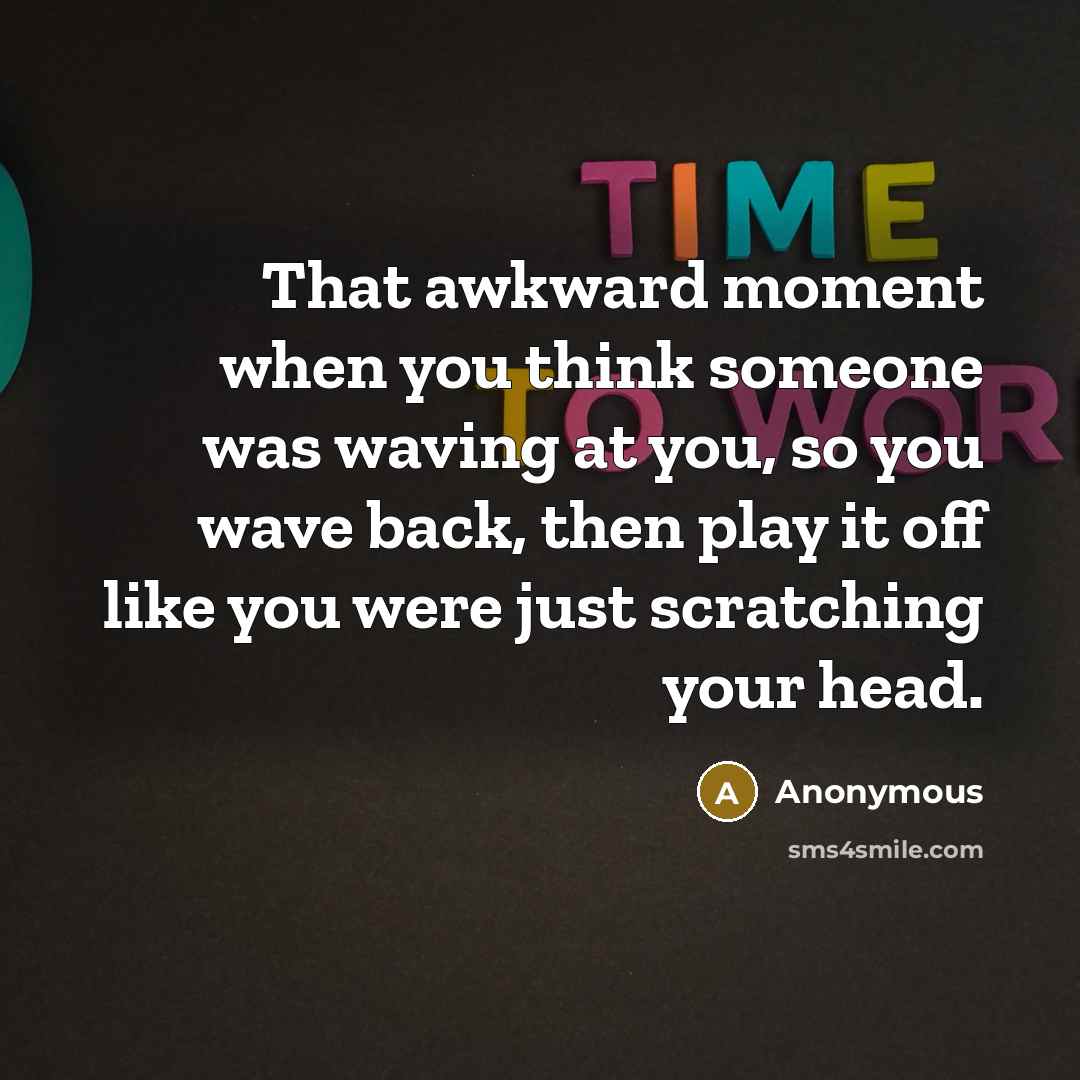 “That awkward moment when you think someone was waving at you, so you wave back, then play it off like you were just scratching your head.” quote by Anonymous