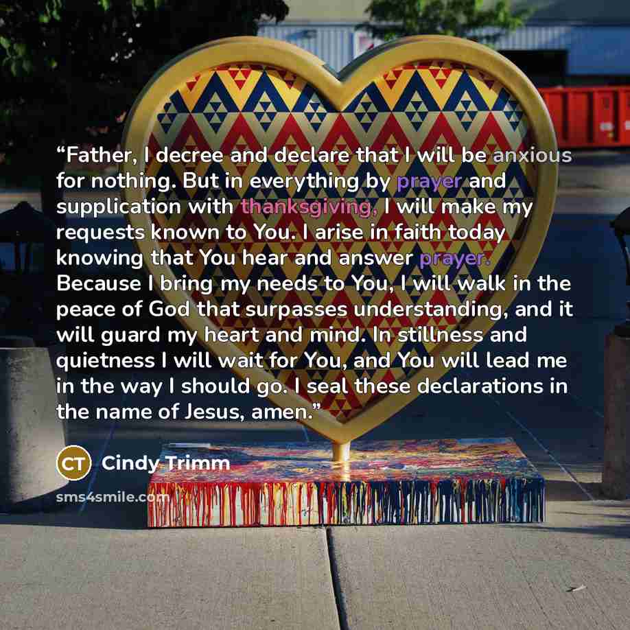 “Father, I decree and declare that I will be anxious for nothing. But in everything by prayer and supplication with thanksgiving, I will make my requests known to You. I arise in faith today knowing that You hear and answer prayer. Because I bring my needs to You, I will walk in the peace of God…” quote by Cindy Trimm