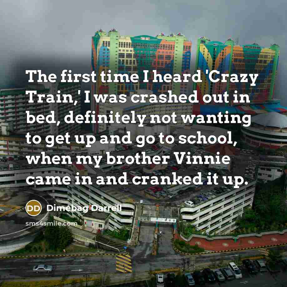 “The first time I heard 'Crazy Train,' I was crashed out in bed, definitely not wanting to get up and go to school, when my brother Vinnie came in and cranked it up.” quote by Dimebag Darrell