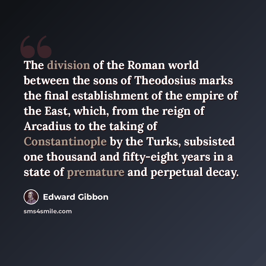 “The division of the Roman world between the sons of Theodosius marks the final establishment of the empire of the East, which, from the reign of Arcadius to the taking of Constantinople by the Turks, subsisted one thousand and fifty-eight years in a state of premature and perpetual decay.” quote by Edward Gibbon