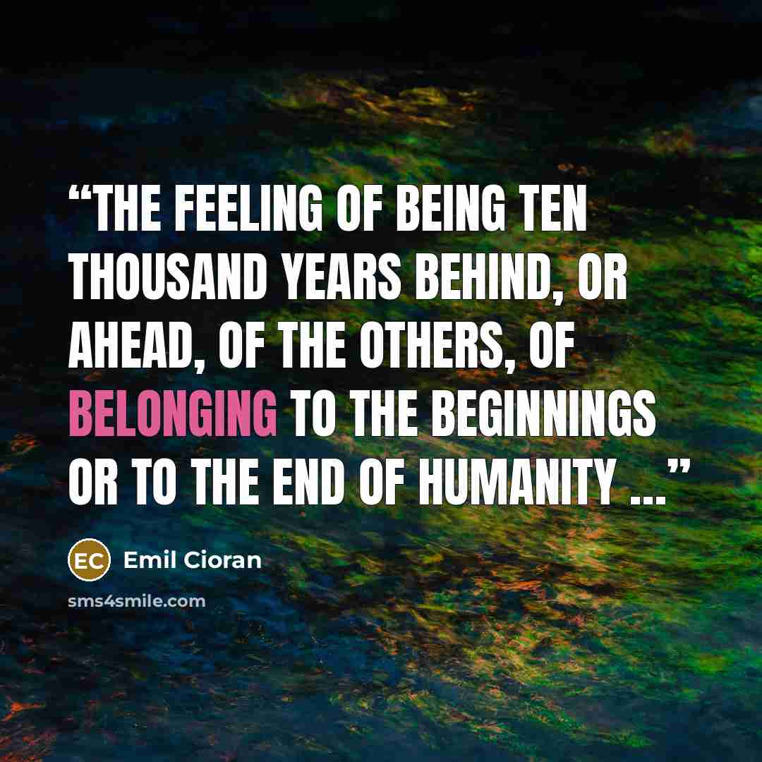 “The feeling of being ten thousand years behind, or ahead, of the others, of belonging to the beginnings or to the end of humanity …” quote by Emil Cioran
