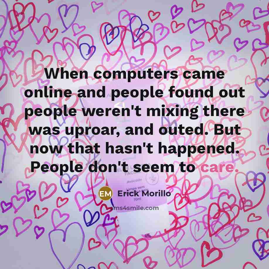 “When computers came online and people found out people weren't mixing there was uproar, and outed. But now that hasn't happened. People don't seem to care.” quote by Erick Morillo