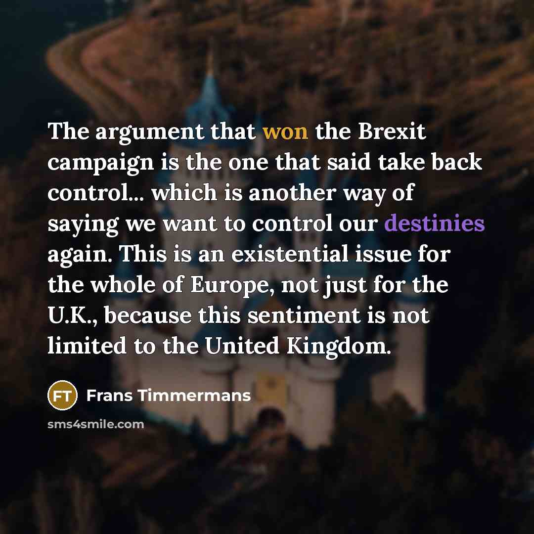 “The argument that won the Brexit campaign is the one that said take back control... which is another way of saying we want to control our destinies again. This is an existential issue for the whole of Europe, not just for the U.K., because this sentiment is not limited to the United Kingdom.” quote by Frans Timmermans
