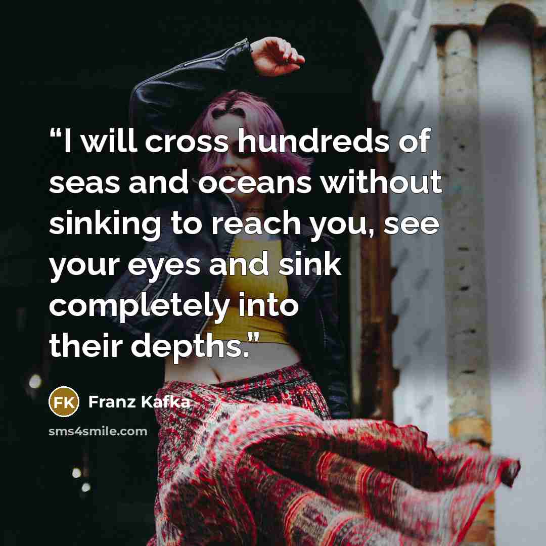 “I will cross hundreds of seas and oceans without sinking to reach you, see your eyes and sink completely into their depths.” quote by Franz Kafka