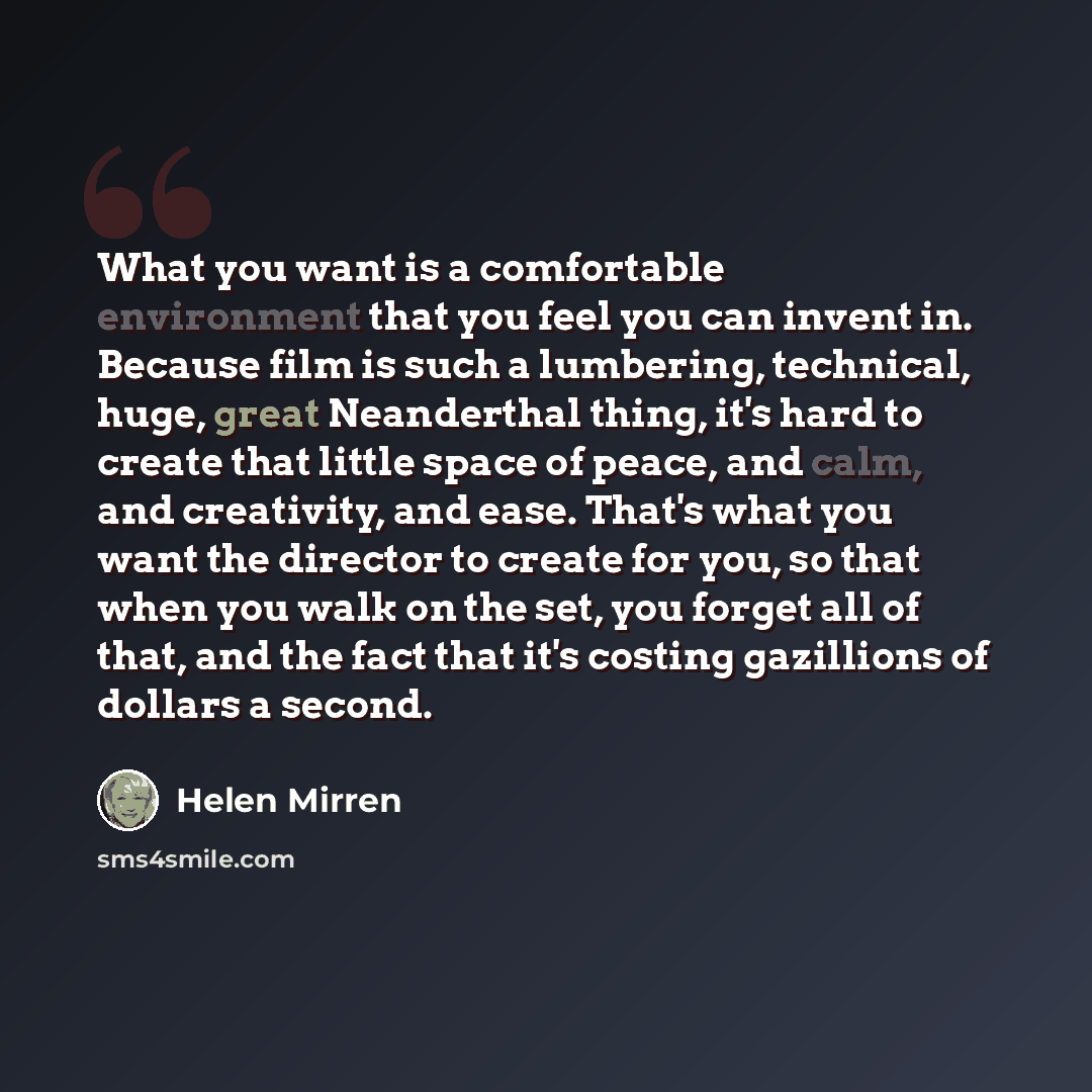 “What you want is a comfortable environment that you feel you can invent in. Because film is such a lumbering, technical, huge, great Neanderthal thing, it's hard to create that little space of peace, and calm, and creativity, and ease. That's what you want the director to create for you, so that…” quote by Helen Mirren