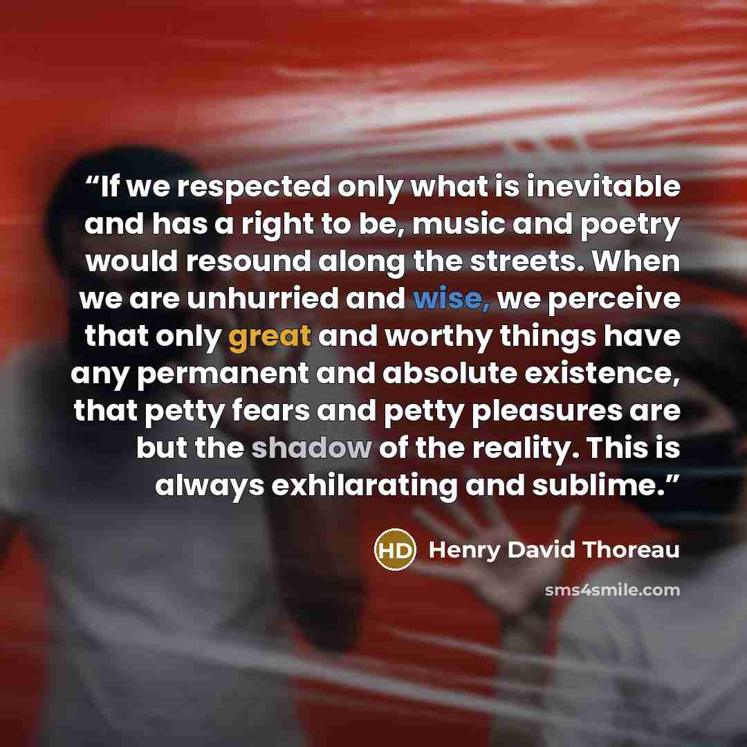 “If we respected only what is inevitable and has a right to be, music and poetry would resound along the streets. When we are unhurried and wise, we perceive that only great and worthy things have any permanent and absolute existence, that petty fears and petty pleasures are but the shadow of the…” quote by Henry David Thoreau