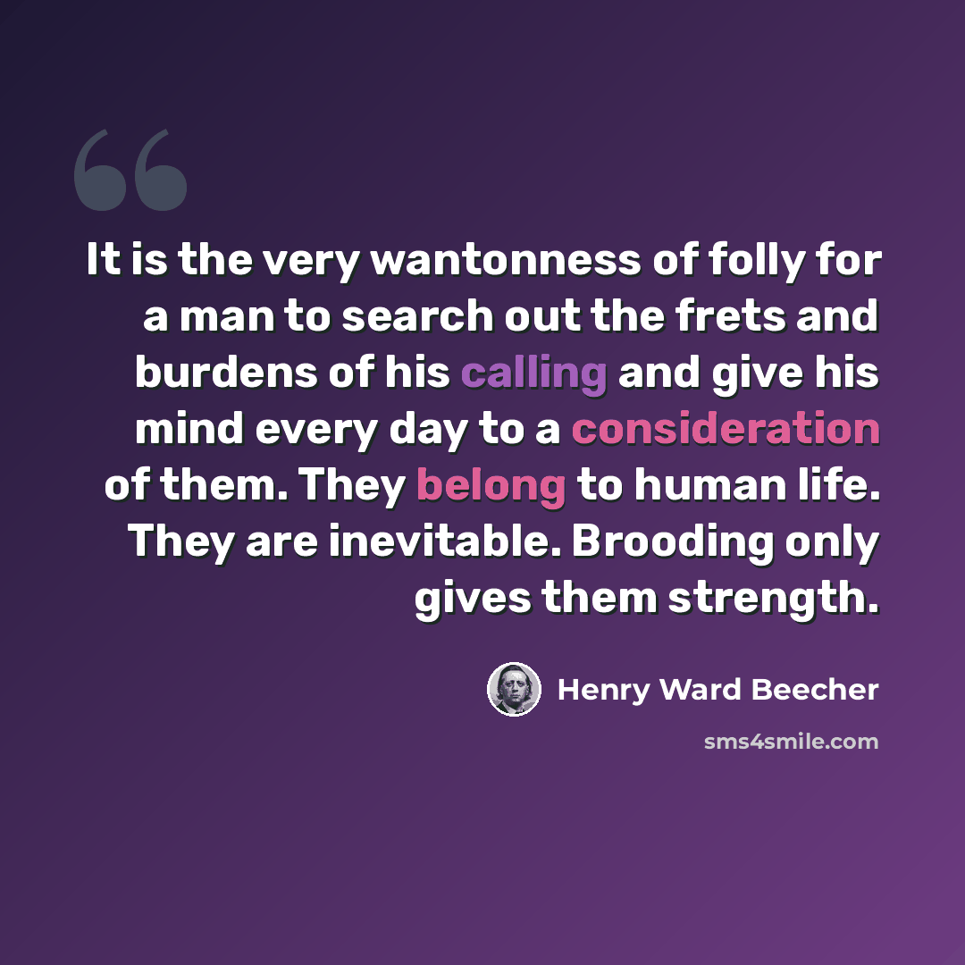 “It is the very wantonness of folly for a man to search out the frets and burdens of his calling and give his mind every day to a consideration of them. They belong to human life. They are inevitable. Brooding only gives them strength.” quote by Henry Ward Beecher