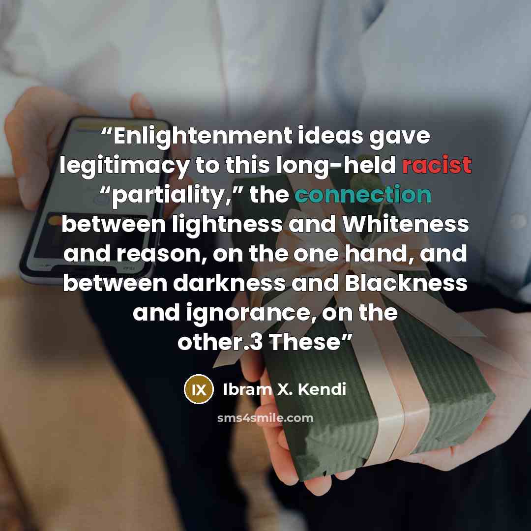 “Enlightenment ideas gave legitimacy to this long-held racist “partiality,” the connection between lightness and Whiteness and reason, on the one hand, and between darkness and Blackness and ignorance, on the other.3 These” quote by Ibram X. Kendi