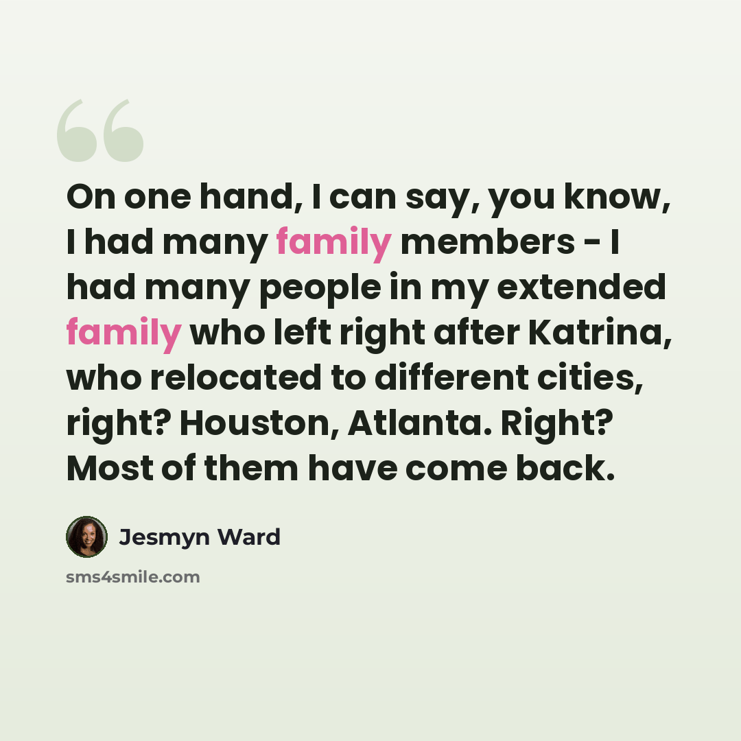 “On one hand, I can say, you know, I had many family members - I had many people in my extended family who left right after Katrina, who relocated to different cities, right? Houston, Atlanta. Right? Most of them have come back.” quote by Jesmyn Ward