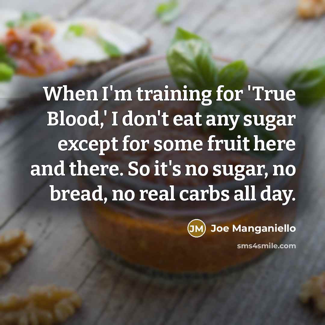 “When I'm training for 'True Blood,' I don't eat any sugar except for some fruit here and there. So it's no sugar, no bread, no real carbs all day.” quote by Joe Manganiello