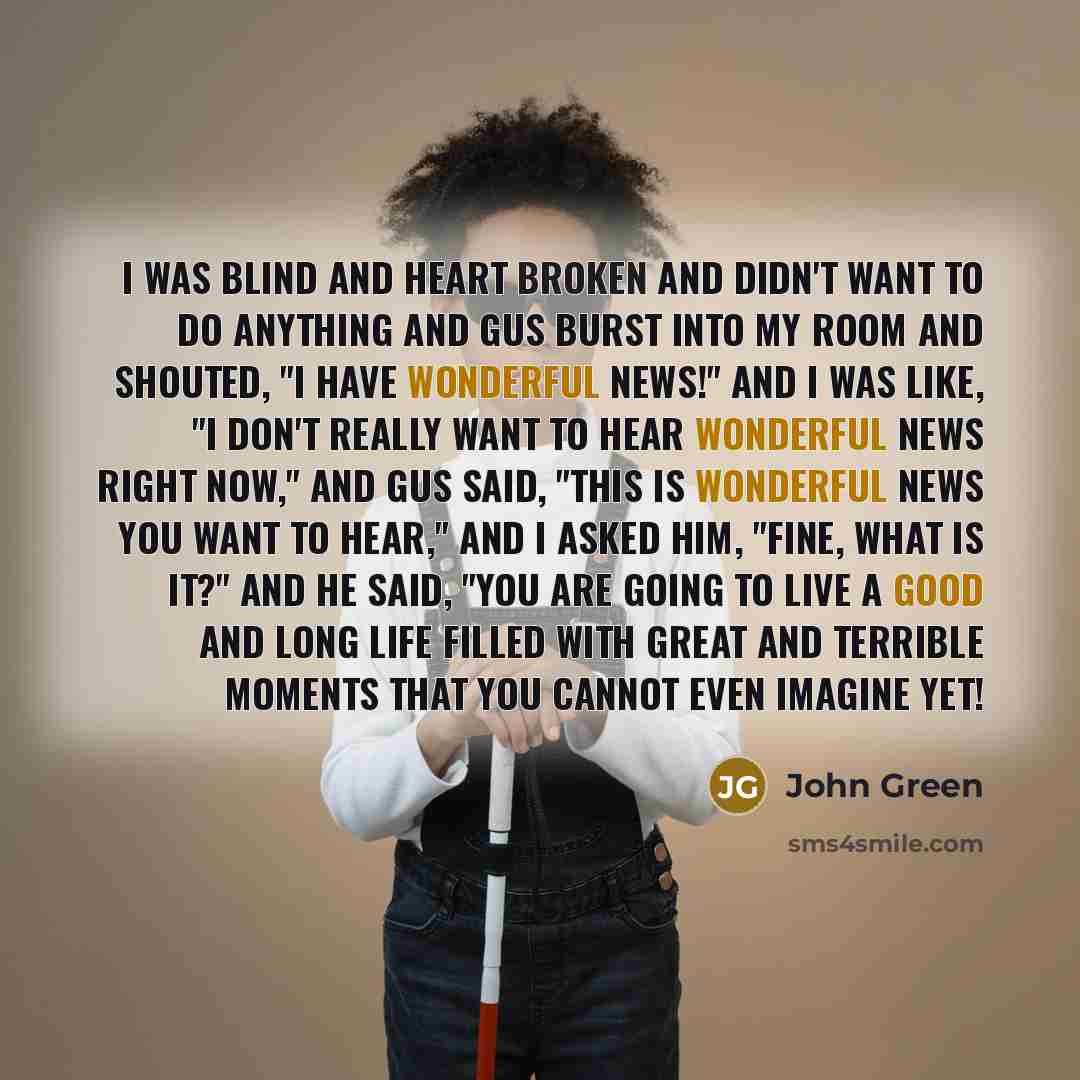 “I was blind and heart broken and didn't want to do anything and Gus burst into my room and shouted, "I have wonderful news!" And I was like, "I don't really want to hear wonderful news right now," and Gus said, "This is wonderful news you want to hear," and I asked him, "Fine, what is it?" and he…” quote by John Green