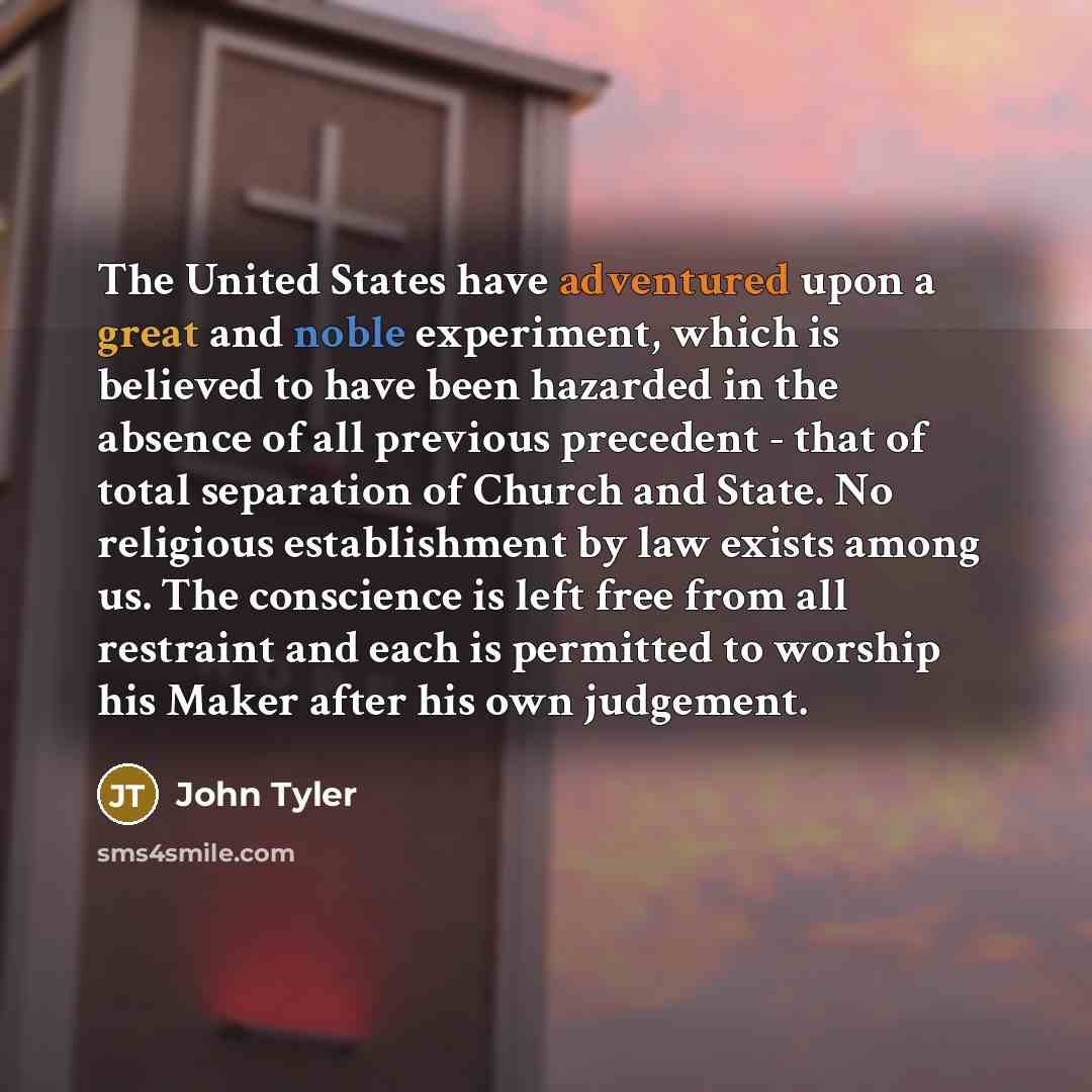 “The United States have adventured upon a great and noble experiment, which is believed to have been hazarded in the absence of all previous precedent - that of total separation of Church and State. No religious establishment by law exists among us. The conscience is left free from all restraint…” quote by John Tyler