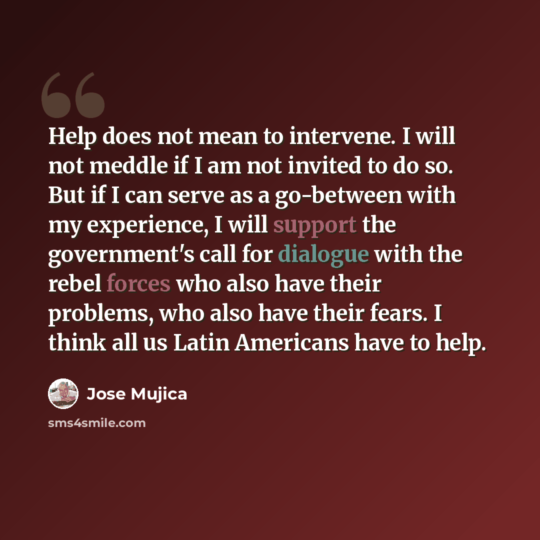 “Help does not mean to intervene. I will not meddle if I am not invited to do so. But if I can serve as a go-between with my experience, I will support the government's call for dialogue with the rebel forces who also have their problems, who also have their fears. I think all us Latin Americans…” quote by Jose Mujica