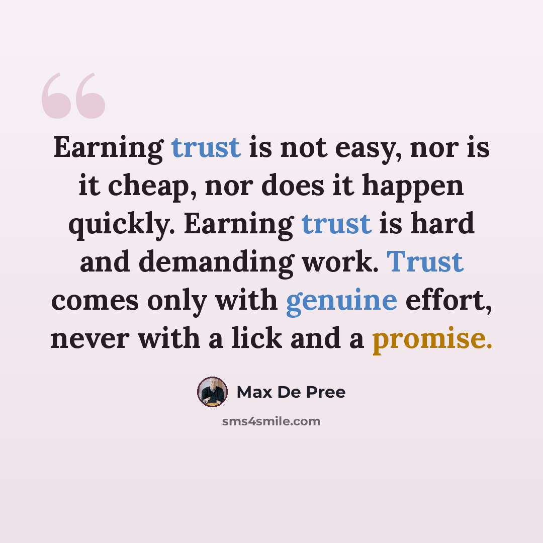 “Earning trust is not easy, nor is it cheap, nor does it happen quickly. Earning trust is hard and demanding work. Trust comes only with genuine effort, never with a lick and a promise.” quote by Max De Pree
