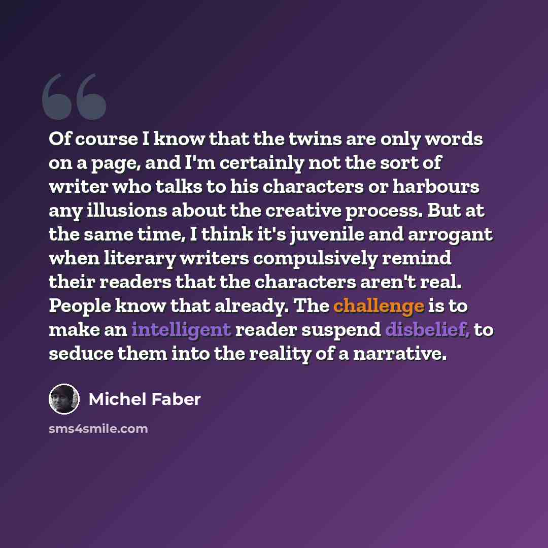 “Of course I know that the twins are only words on a page, and I'm certainly not the sort of writer who talks to his characters or harbours any illusions about the creative process. But at the same time, I think it's juvenile and arrogant when literary writers compulsively remind their readers that…” quote by Michel Faber