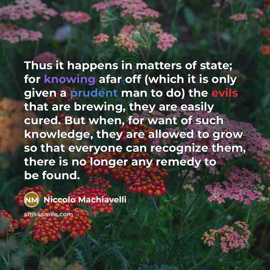 “Thus it happens in matters of state; for knowing afar off (which it is only given a prudent man to do) the evils that are brewing, they are easily cured. But when, for want of such knowledge, they are allowed to grow so that everyone can recognize them, there is no longer any remedy to be found.” quote by Niccolo Machiavelli