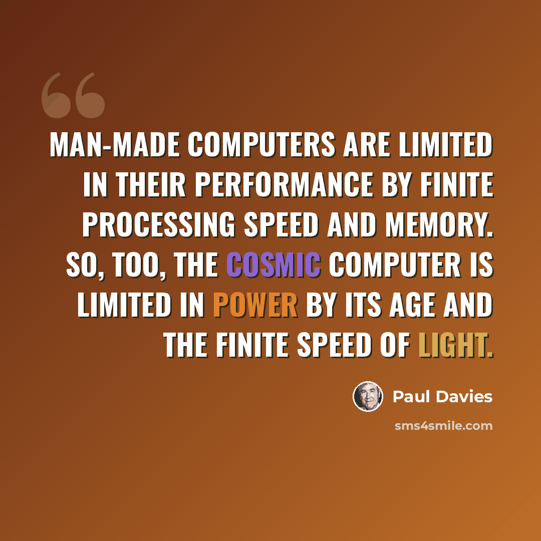 “Man-made computers are limited in their performance by finite processing speed and memory. So, too, the cosmic computer is limited in power by its age and the finite speed of light.” quote by Paul Davies