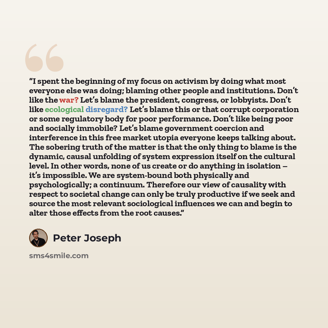 “I spent the beginning of my focus on activism by doing what most everyone else was doing; blaming other people and institutions. Don’t like the war? Let’s blame the president, congress, or lobbyists. Don’t like ecological disregard? Let’s blame this or that corrupt corporation or some regulatory…” quote by Peter Joseph