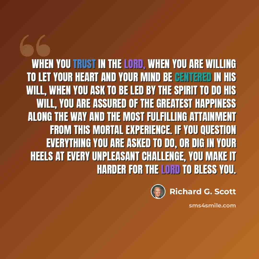 “When you trust in the Lord, when you are willing to let your heart and your mind be centered in His will, when you ask to be led by the Spirit to do His will, you are assured of the greatest happiness along the way and the most fulfilling attainment from this mortal experience. If you question…” quote by Richard G. Scott