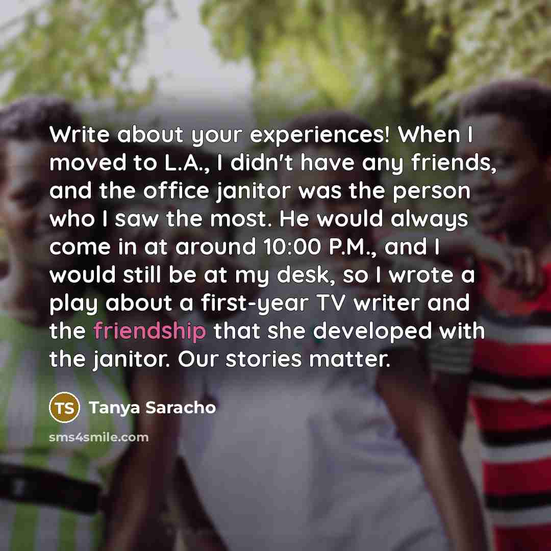 “Write about your experiences! When I moved to L.A., I didn't have any friends, and the office janitor was the person who I saw the most. He would always come in at around 10:00 P.M., and I would still be at my desk, so I wrote a play about a first-year TV writer and the friendship that she…” quote by Tanya Saracho