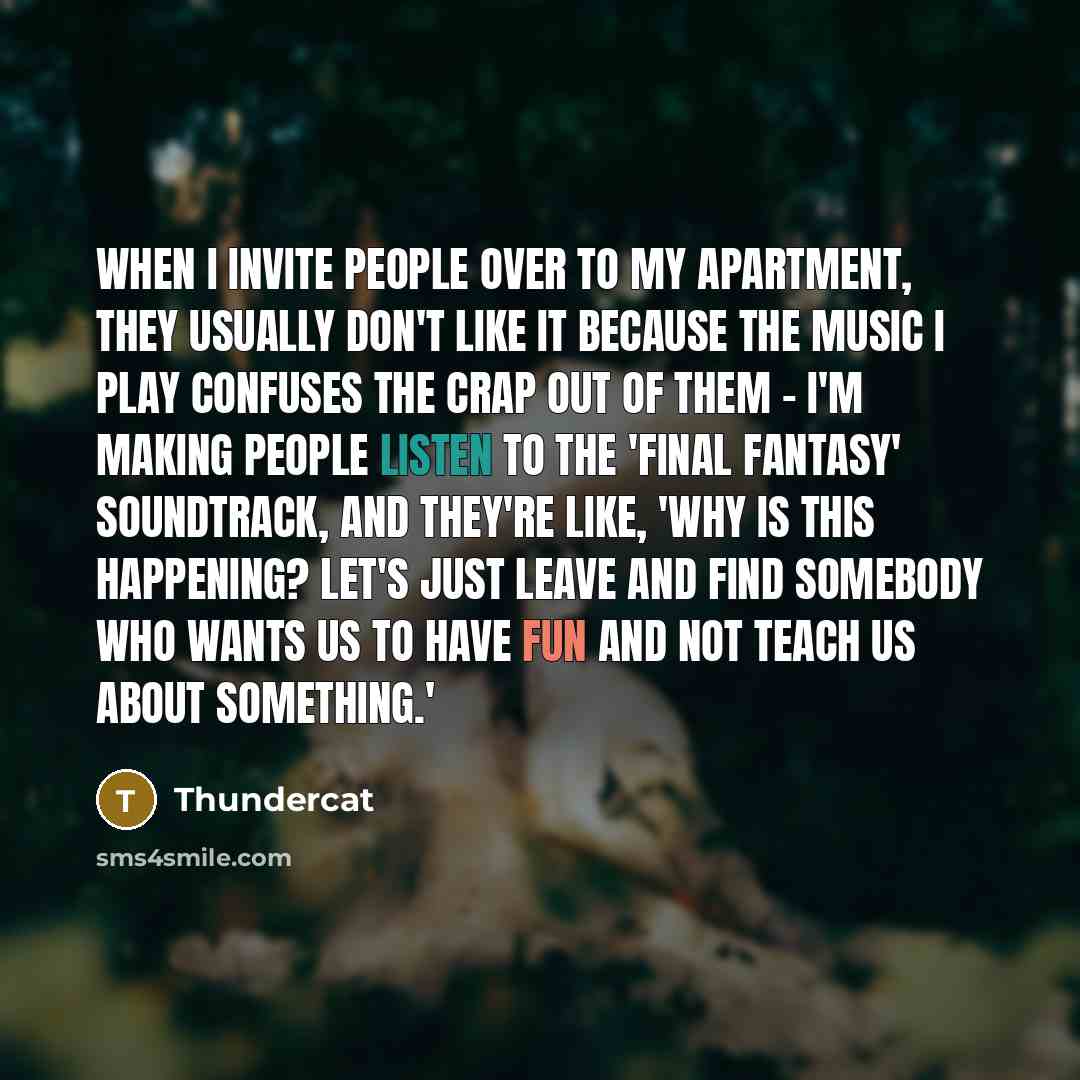 “When I invite people over to my apartment, they usually don't like it because the music I play confuses the crap out of them - I'm making people listen to the 'Final Fantasy' soundtrack, and they're like, 'Why is this happening? Let's just leave and find somebody who wants us to have fun and not…” quote by Thundercat