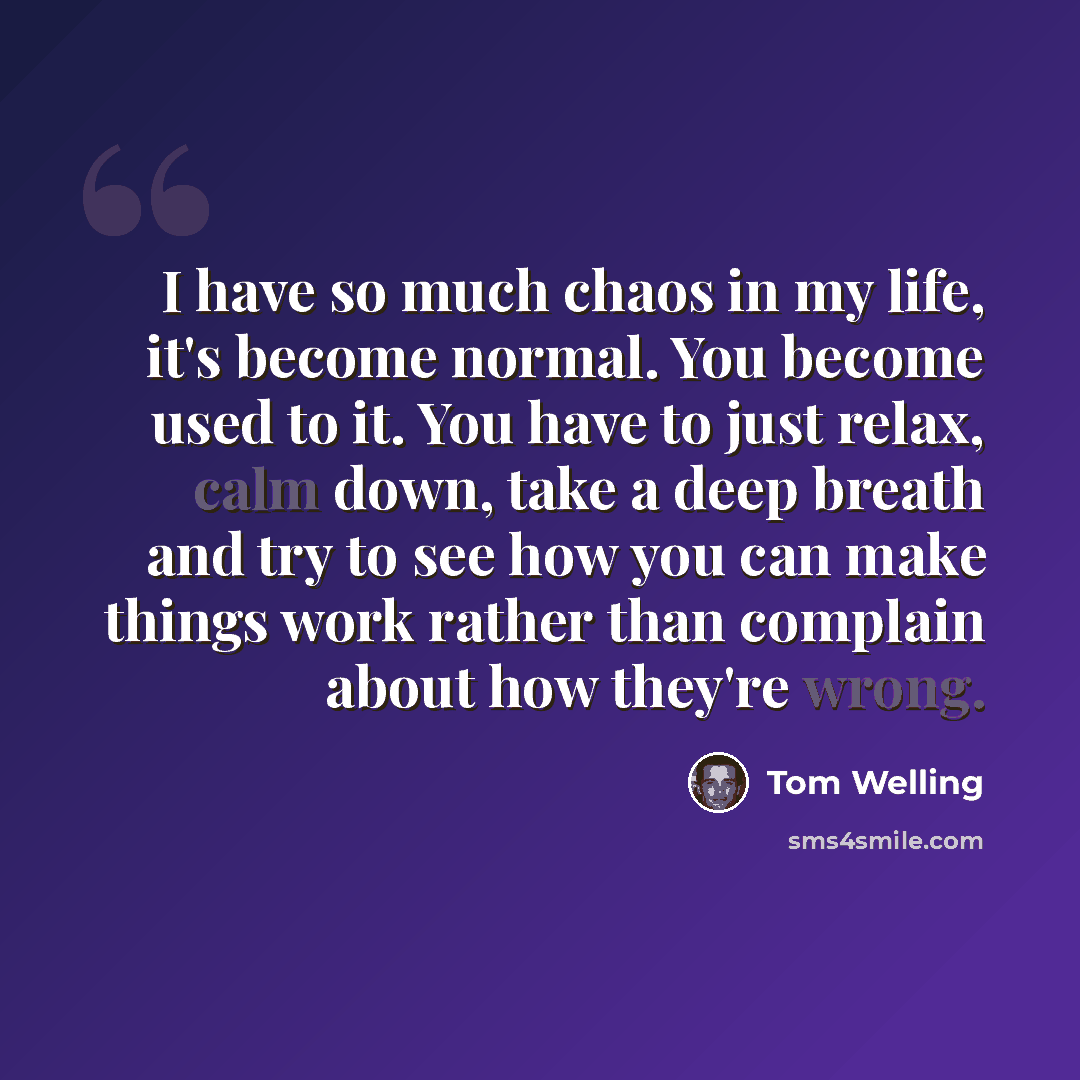 “I have so much chaos in my life, it's become normal. You become used to it. You have to just relax, calm down, take a deep breath and try to see how you can make things work rather than complain about how they're wrong.” quote by Tom Welling