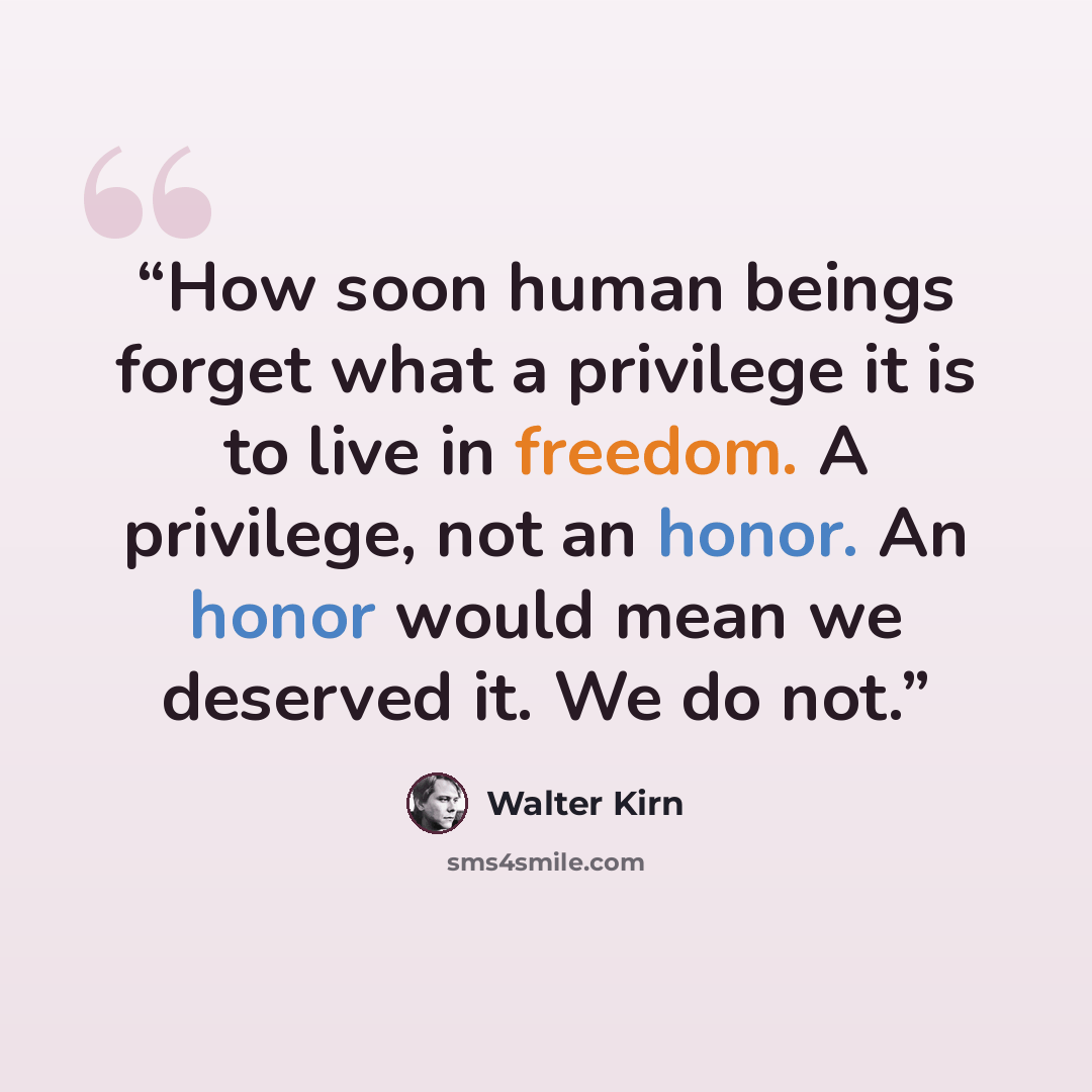 “How soon human beings forget what a privilege it is to live in freedom. A privilege, not an honor. An honor would mean we deserved it. We do not.” quote by Walter Kirn