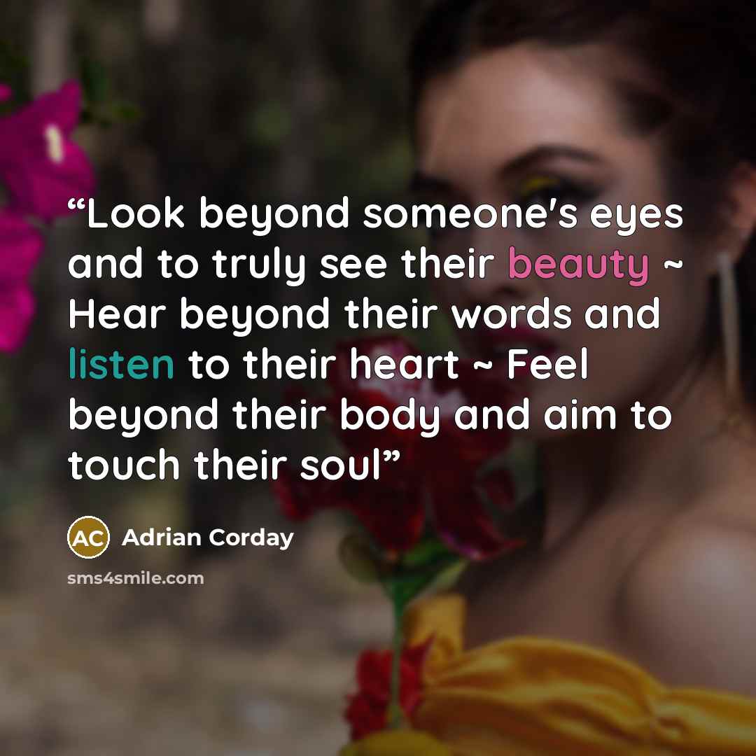 “Look beyond someone's eyes and to truly see their beauty ~ Hear beyond their words and listen to their heart ~ Feel beyond their body and aim to touch their soul” quote by Adrian Corday