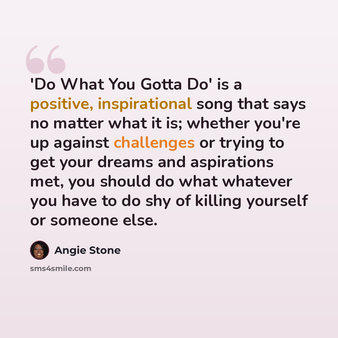 “'Do What You Gotta Do' is a positive, inspirational song that says no matter what it is; whether you're up against challenges or trying to get your dreams and aspirations met, you should do what whatever you have to do shy of killing yourself or someone else.” quote by Angie Stone