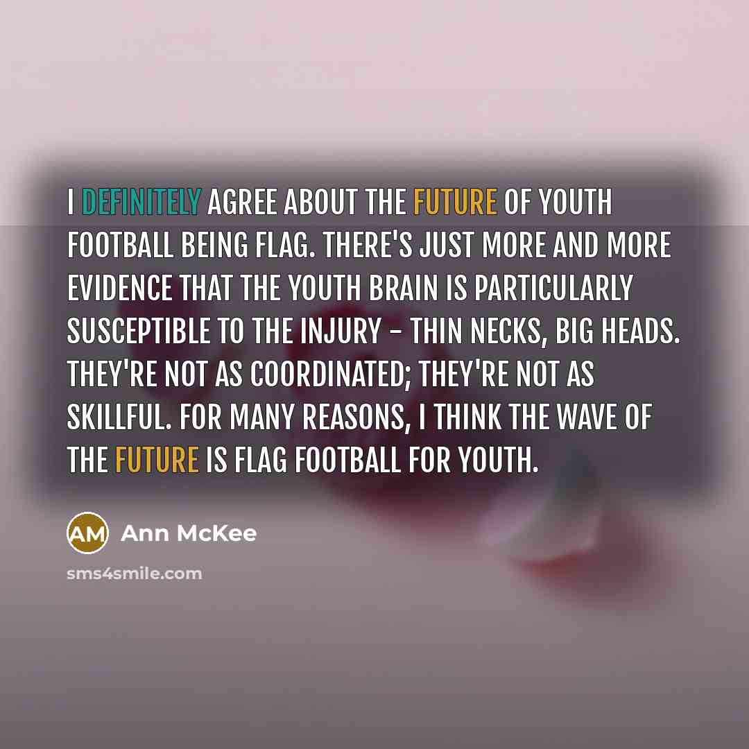 “I definitely agree about the future of youth football being flag. There's just more and more evidence that the youth brain is particularly susceptible to the injury - thin necks, big heads. They're not as coordinated; they're not as skillful. For many reasons, I think the wave of the future is…” quote by Ann McKee