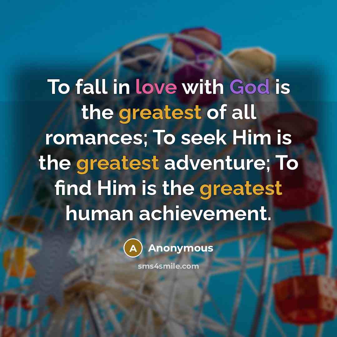 “To fall in love with God is the greatest of all romances; To seek Him is the greatest adventure; To find Him is the greatest human achievement.” quote by Anonymous
