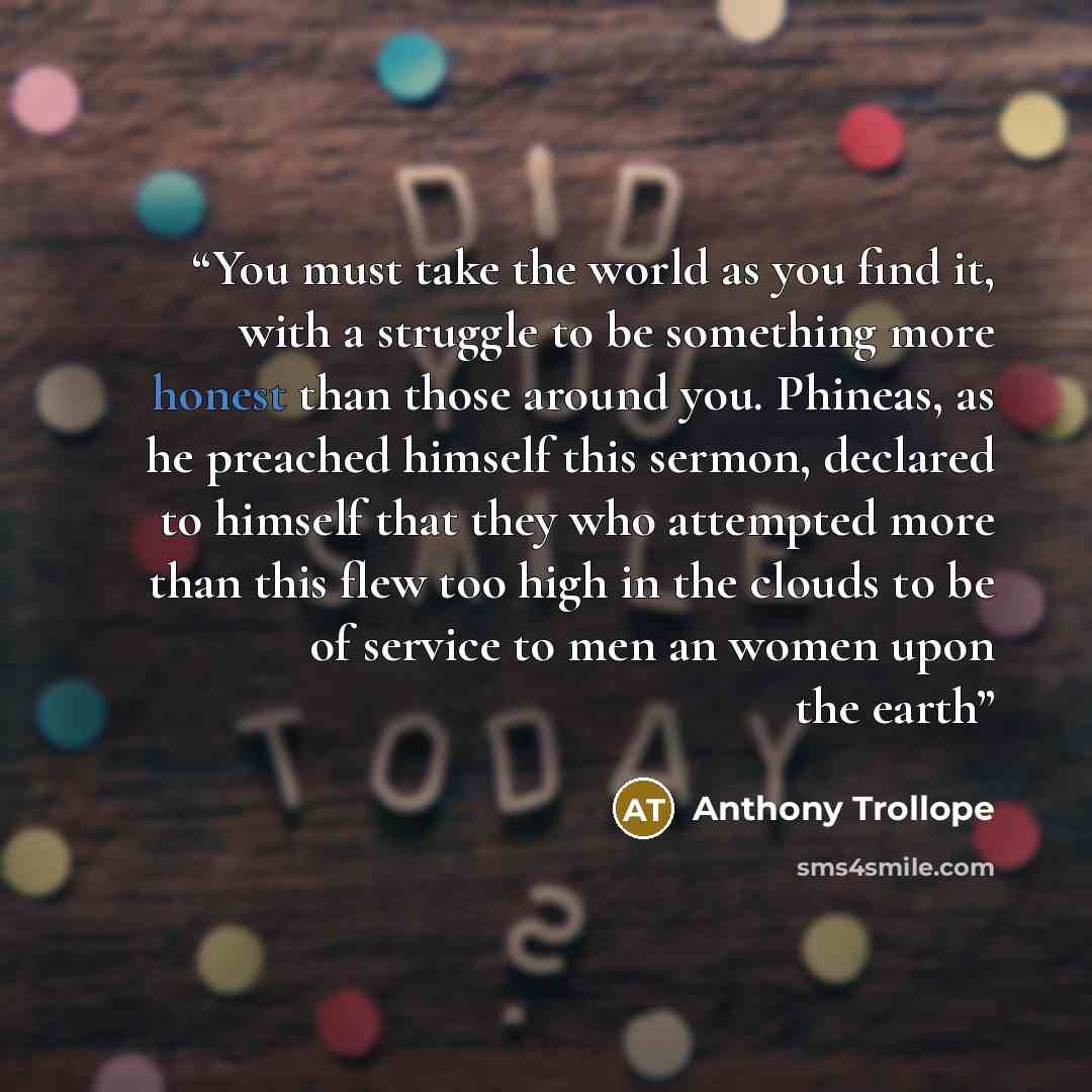 “You must take the world as you find it, with a struggle to be something more honest than those around you. Phineas, as he preached himself this sermon, declared to himself that they who attempted more than this flew too high in the clouds to be of service to men an women upon the earth” quote by Anthony Trollope