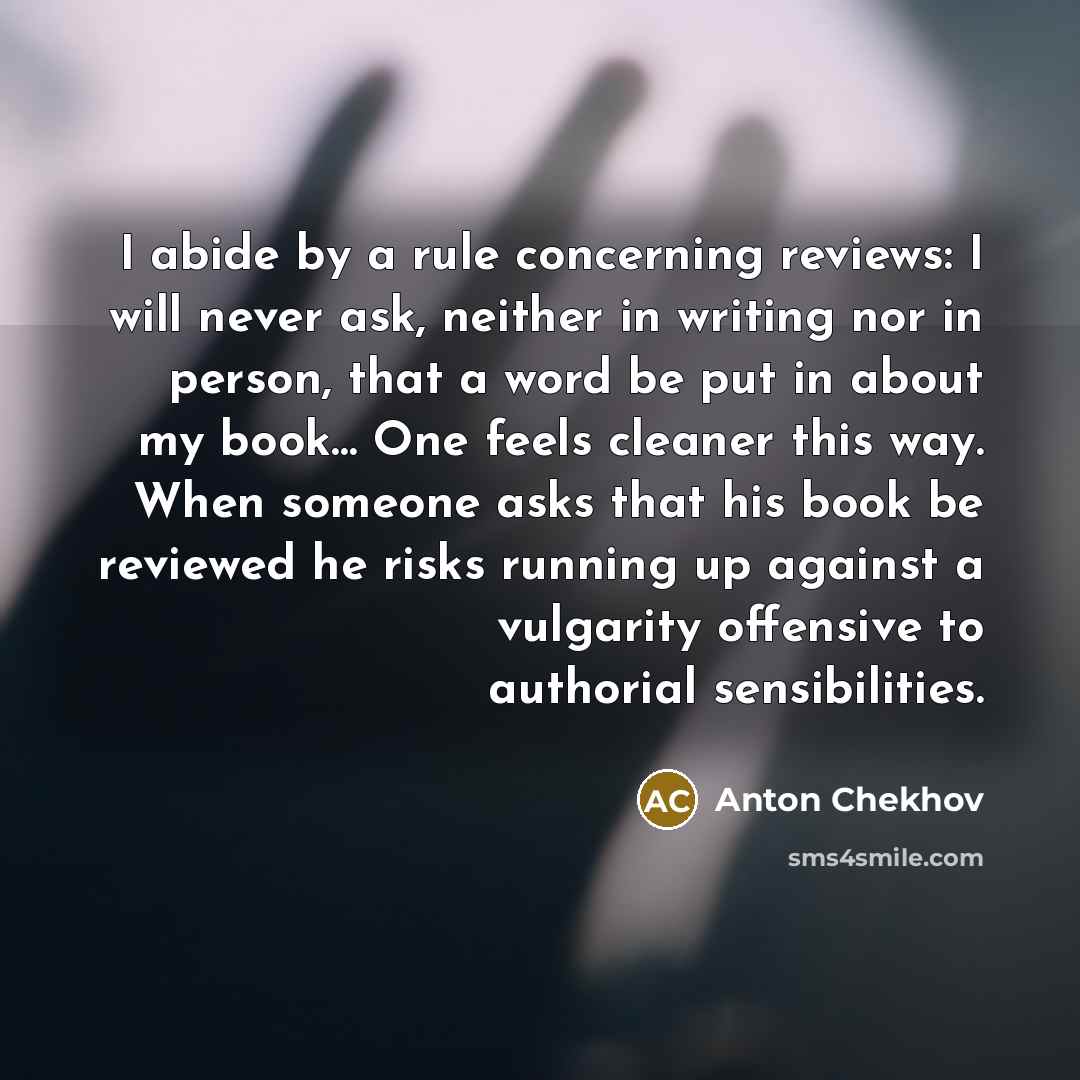 “I abide by a rule concerning reviews: I will never ask, neither in writing nor in person, that a word be put in about my book… One feels cleaner this way. When someone asks that his book be reviewed he risks running up against a vulgarity offensive to authorial sensibilities.” quote by Anton Chekhov