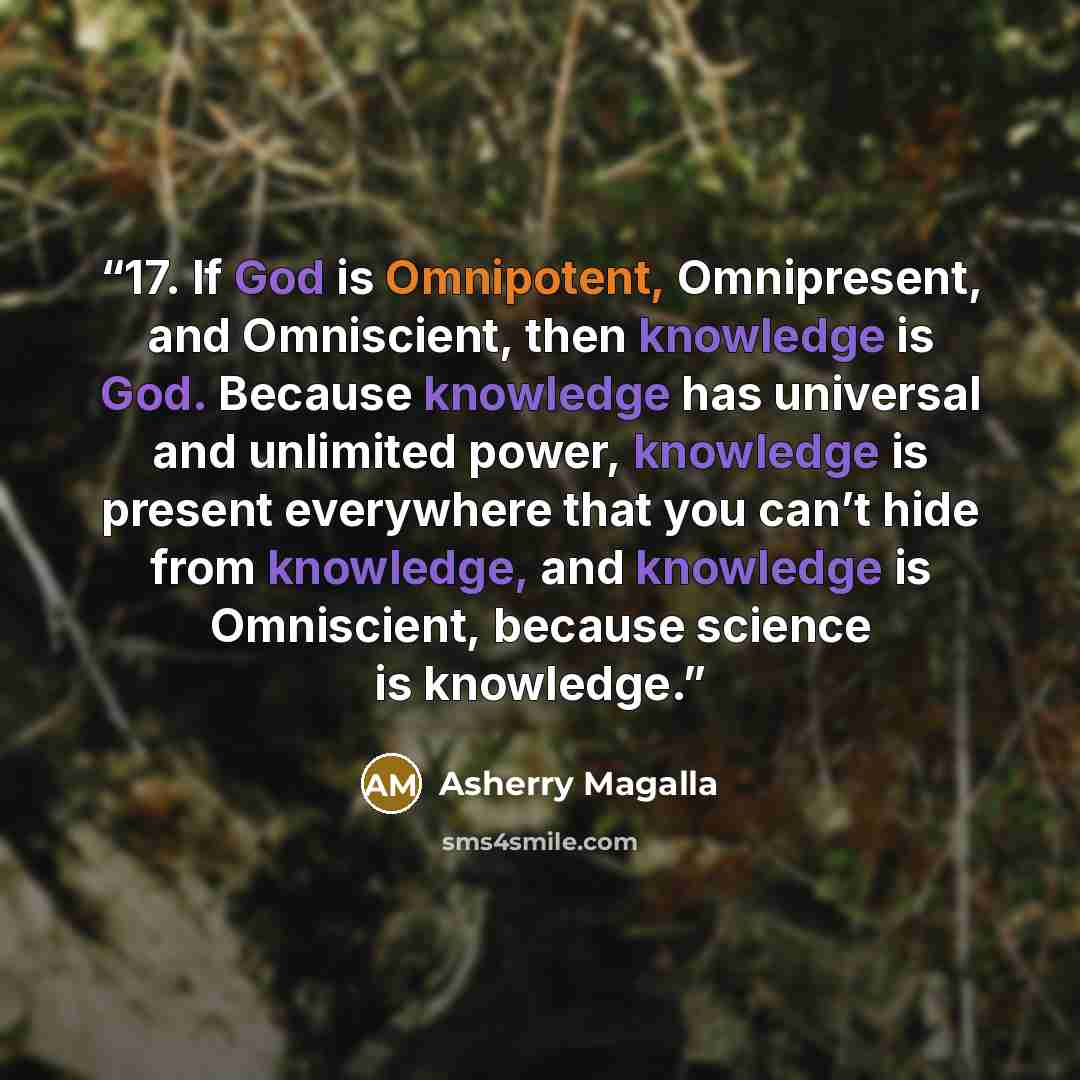 “17. If God is Omnipotent, Omnipresent, and Omniscient, then knowledge is God. Because knowledge has universal and unlimited power, knowledge is present everywhere that you can’t hide from knowledge, and knowledge is Omniscient, because science is knowledge.” quote by Asherry Magalla