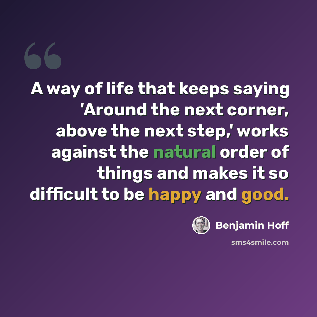 “A way of life that keeps saying 'Around the next corner, above the next step,' works against the natural order of things and makes it so difficult to be happy and good.” quote by Benjamin Hoff