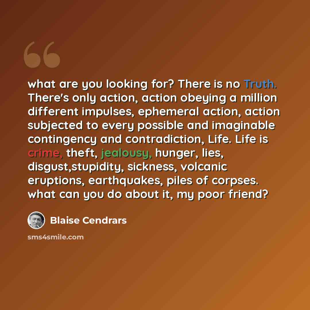 “what are you looking for? There is no Truth. There's only action, action obeying a million different impulses, ephemeral action, action subjected to every possible and imaginable contingency and contradiction, Life. Life is crime, theft, jealousy, hunger, lies, disgust,stupidity, sickness…” quote by Blaise Cendrars