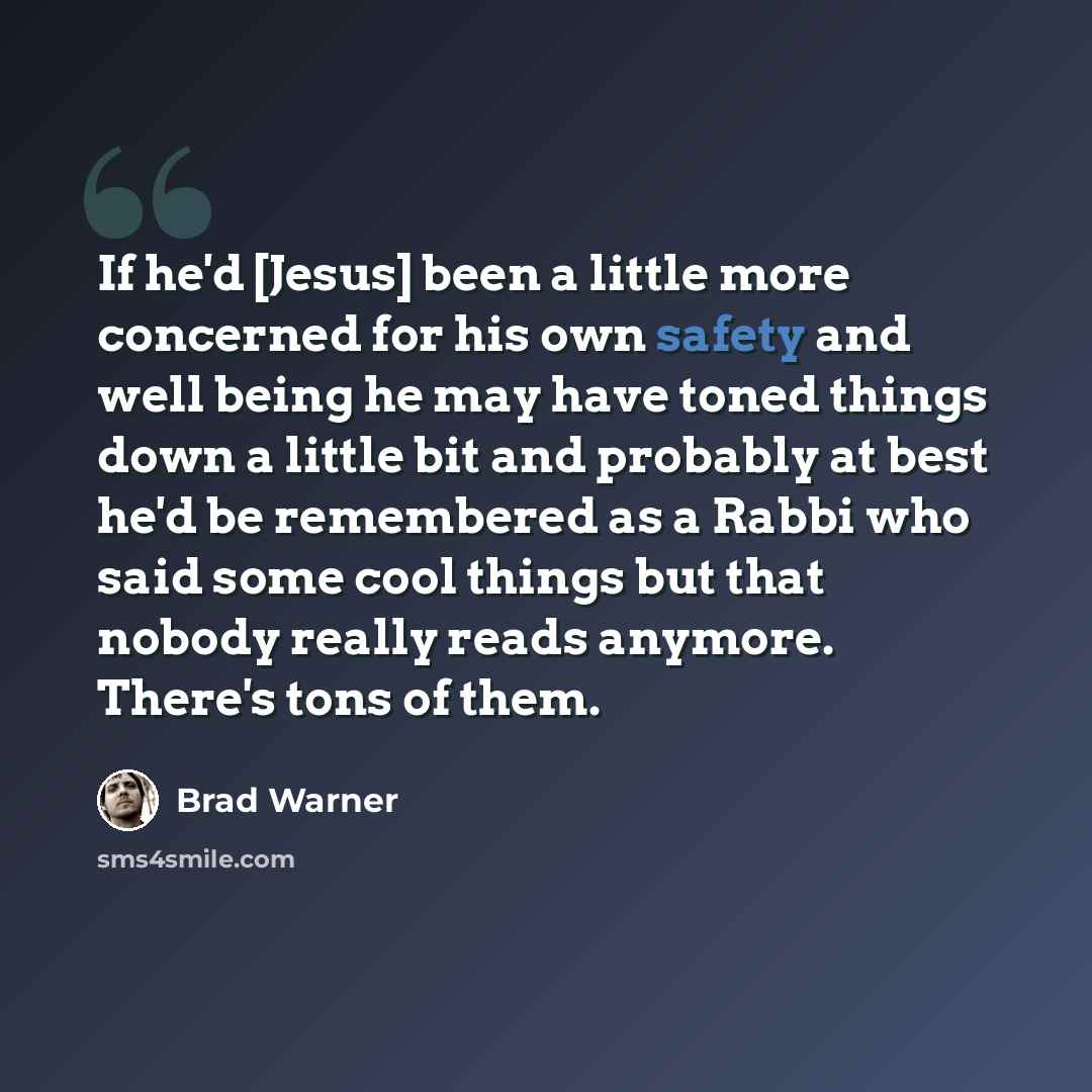 “If he'd [Jesus] been a little more concerned for his own safety and well being he may have toned things down a little bit and probably at best he'd be remembered as a Rabbi who said some cool things but that nobody really reads anymore. There's tons of them.” quote by Brad Warner