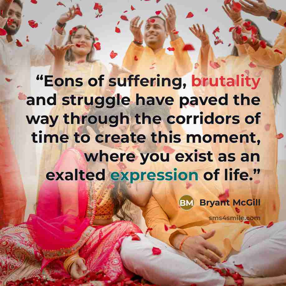 “Eons of suffering, brutality and struggle have paved the way through the corridors of time to create this moment, where you exist as an exalted expression of life.” quote by Bryant McGill