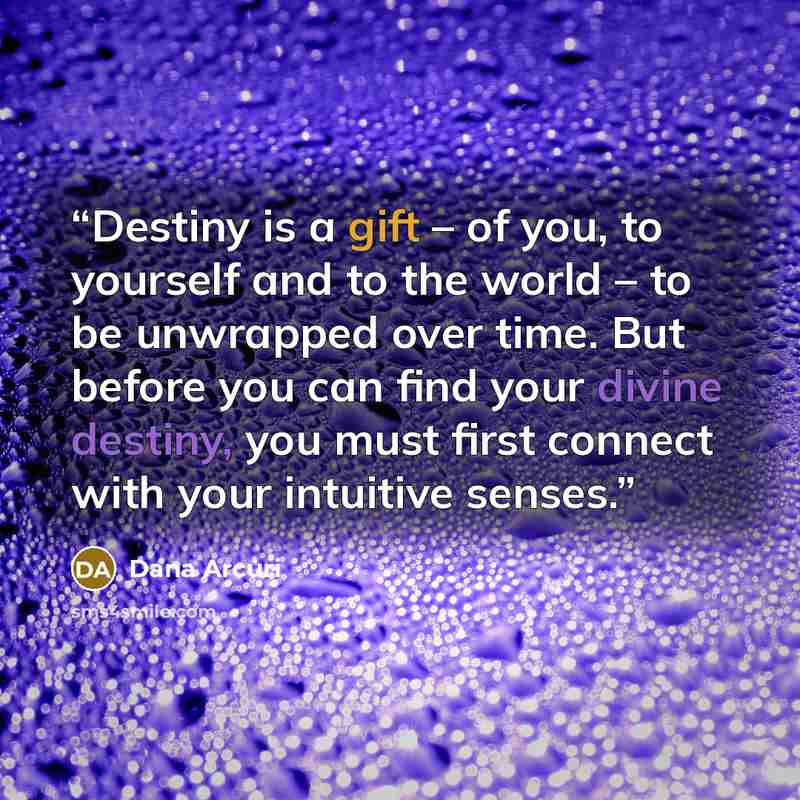 “Destiny is a gift – of you, to yourself and to the world – to be unwrapped over time. But before you can find your divine destiny, you must first connect with your intuitive senses.” quote by Dana Arcuri