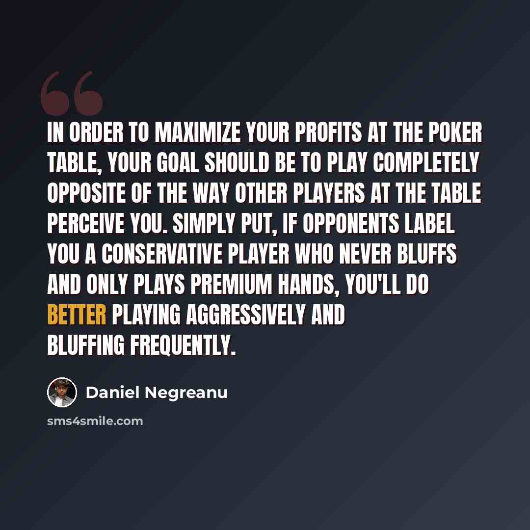 “In order to maximize your profits at the poker table, your goal should be to play completely opposite of the way other players at the table perceive you. Simply put, if opponents label you a conservative player who never bluffs and only plays premium hands, you'll do better playing aggressively…” quote by Daniel Negreanu