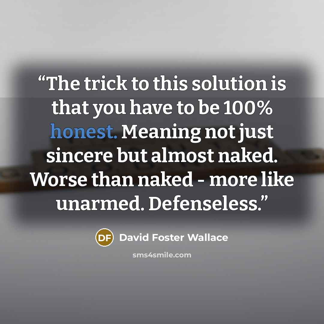 “The trick to this solution is that you have to be 100% honest. Meaning not just sincere but almost naked. Worse than naked - more like unarmed. Defenseless.” quote by David Foster Wallace